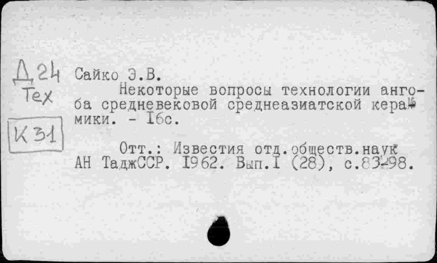 ﻿Сайко Э.В.
Некоторые вопросы технологии ангоба средневековой среднеазиатской кера$ МИКИ. - 16с.
Отт.: Известия отд.обществ.наук АН ТаджССР. 1962. Зып.1 (28), 0.83*98.